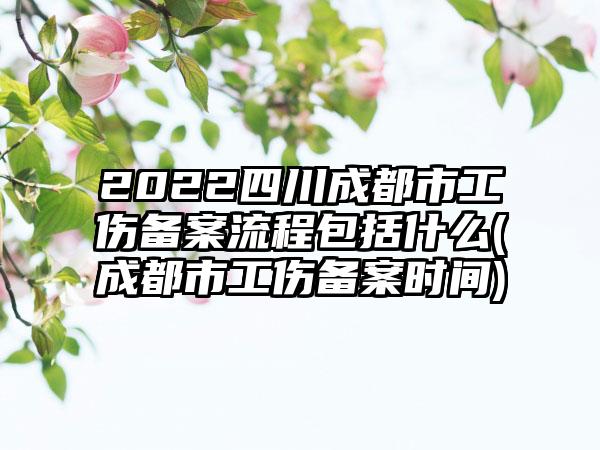 2022四川成都市工伤备案流程包括什么(成都市工伤备案时间)