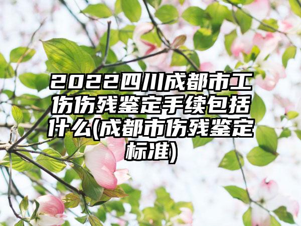 2022四川成都市工伤伤残鉴定手续包括什么(成都市伤残鉴定标准)