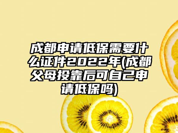 成都申请低保需要什么证件2022年(成都父母投靠后可自己申请低保吗)