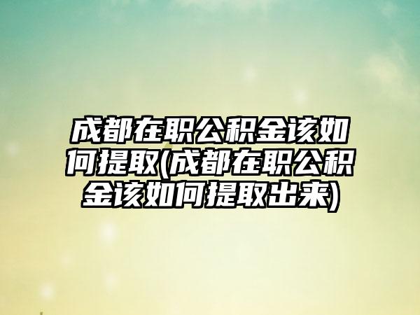 成都在职公积金该如何提取(成都在职公积金该如何提取出来)