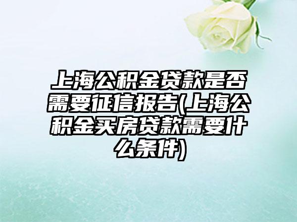 上海公积金贷款是否需要征信报告(上海公积金买房贷款需要什么条件)