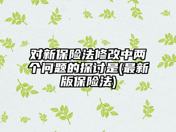 对新保险法修改中两个问题的探讨是(最新版保险法)