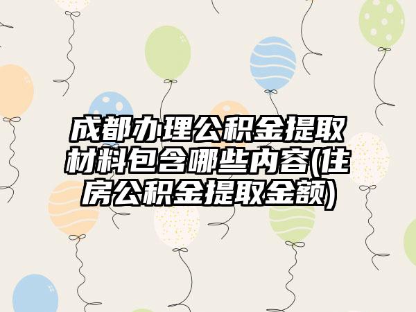 成都办理公积金提取材料包含哪些内容(住房公积金提取金额)