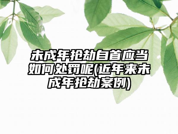 未成年抢劫自首应当如何处罚呢(近年来未成年抢劫案例)