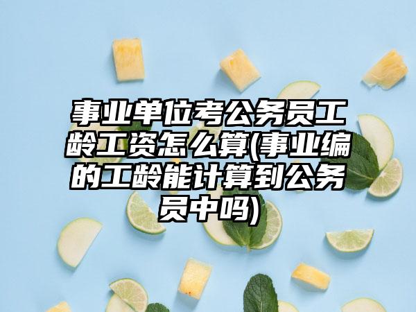 事业单位考公务员工龄工资怎么算(事业编的工龄能计算到公务员中吗)