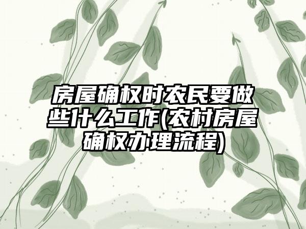 房屋确权时农民要做些什么工作(农村房屋确权办理流程)