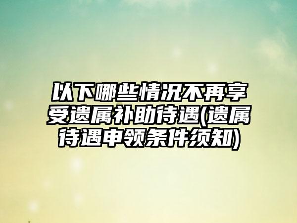 以下哪些情况不再享受遗属补助待遇(遗属待遇申领条件须知)