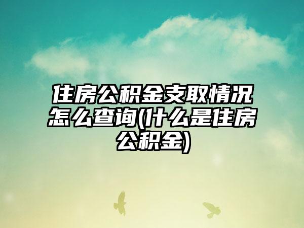 住房公积金支取情况怎么查询(什么是住房公积金)