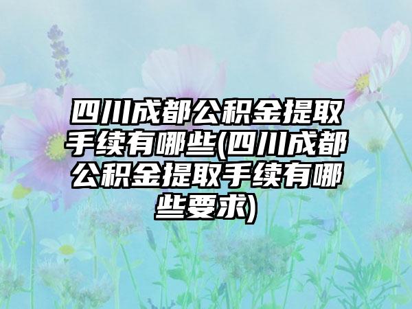 四川成都公积金提取手续有哪些(四川成都公积金提取手续有哪些要求)