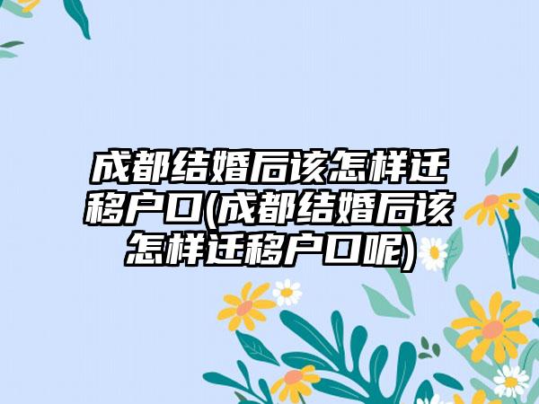 成都结婚后该怎样迁移户口(成都结婚后该怎样迁移户口呢)