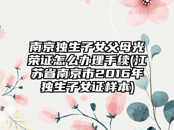 南京独生子女父母光荣证怎么办理手续(江苏省南京市2016年独生子女证样本)