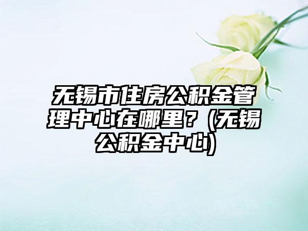 无锡市住房公积金管理中心在哪里？(无锡公积金中心)