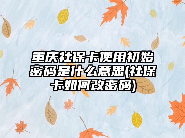 重庆社保卡使用初始密码是什么意思(社保卡如何改密码)-第1张图片-海印网