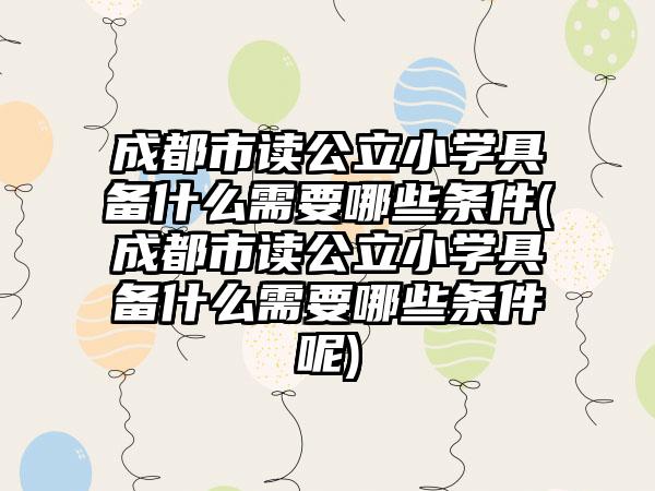 成都市读公立小学具备什么需要哪些条件(成都市读公立小学具备什么需要哪些条件呢)-第1张图片-海印网