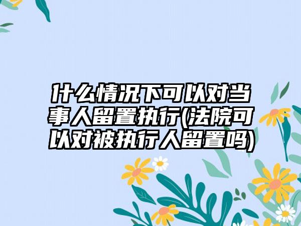 什么情况下可以对当事人留置执行(法院可以对被执行人留置吗)-第1张图片-海印网