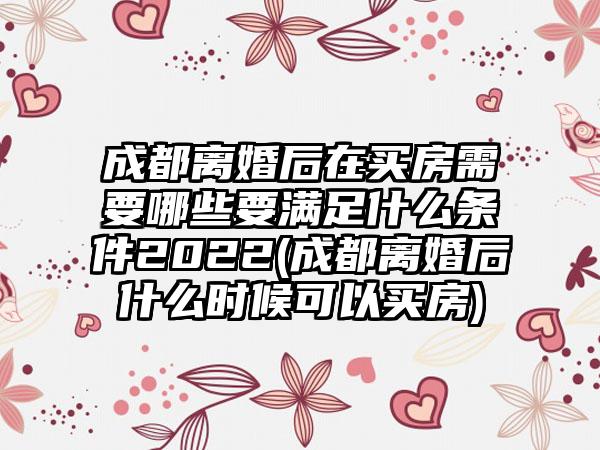 成都离婚后在买房需要哪些要满足什么条件2022(成都离婚后什么时候可以买房)-第1张图片-海印网