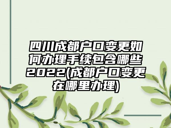 四川成都户口变更如何办理手续包含哪些2022(成都户口变更在哪里办理)