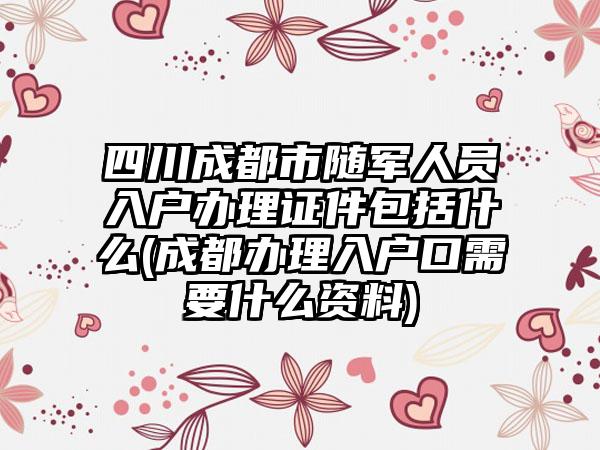 四川成都市随军人员入户办理证件包括什么(成都办理入户口需要什么资料)-第1张图片-海印网