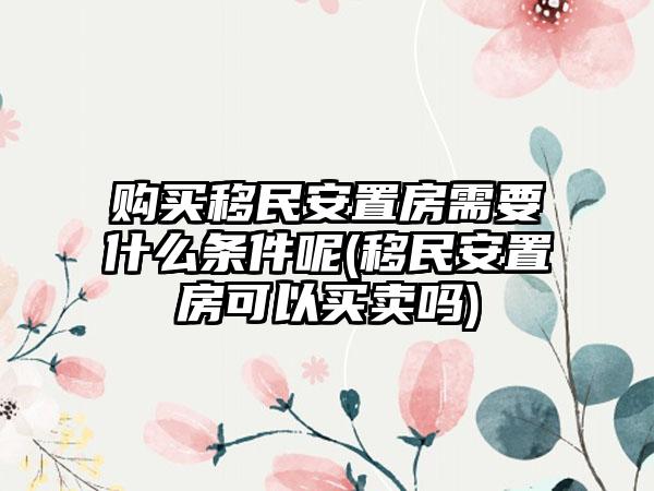 购买移民安置房需要什么条件呢(移民安置房可以买卖吗)-第1张图片-海印网