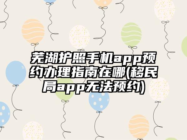 芜湖护照手机app预约办理指南在哪(移民局app无法预约)