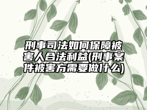 刑事司法如何保障被害人合法利益(刑事案件被害方需要做什么)