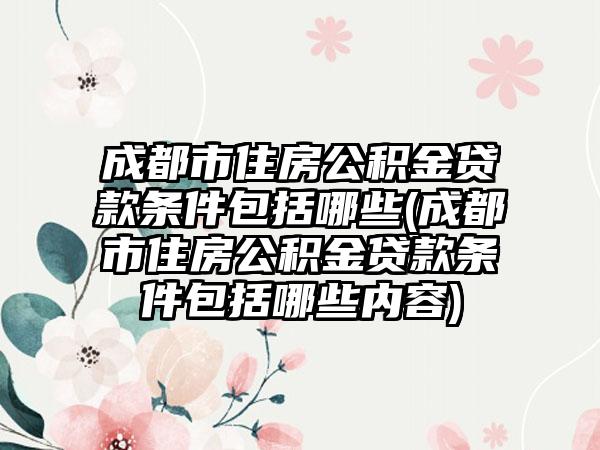 成都市住房公积金贷款条件包括哪些(成都市住房公积金贷款条件包括哪些内容)-第1张图片-海印网