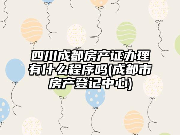 四川成都房产证办理有什么程序吗(成都市房产登记中心)-第1张图片-海印网