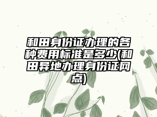 和田身份证办理的各种费用标准是多少(和田异地办理身份证网点)