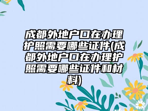 成都外地户口在办理护照需要哪些证件(成都外地户口在办理护照需要哪些证件和材料)