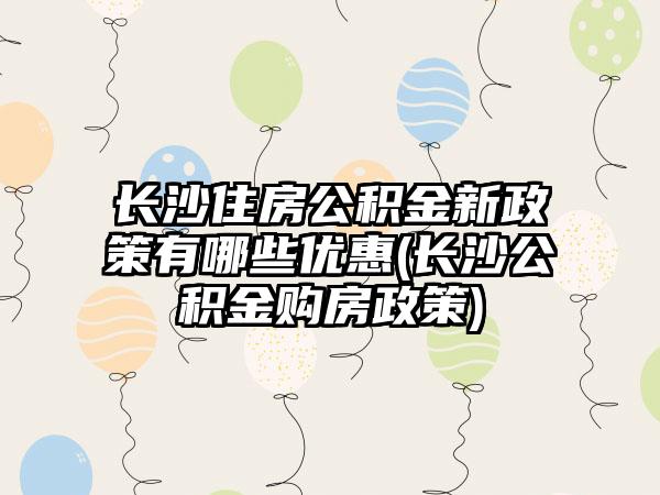 长沙住房公积金新政策有哪些优惠(长沙公积金购房政策)-第1张图片-海印网