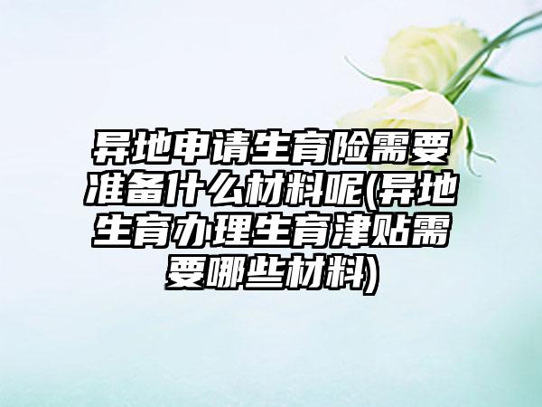 异地申请生育险需要准备什么材料呢(异地生育办理生育津贴需要哪些材料)