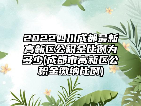 2022四川成都最新高新区公积金比例为多少(成都市高新区公积金缴纳比例)