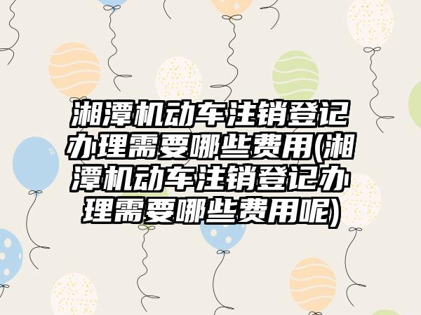 湘潭机动车注销登记办理需要哪些费用(湘潭机动车注销登记办理需要哪些费用呢)