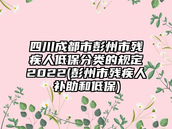 四川成都市彭州市残疾人低保分类的规定2022(彭州市残疾人补助和低保)