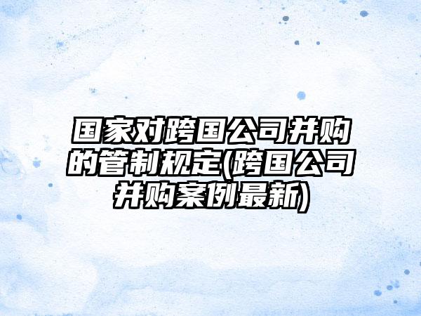 国家对跨国公司并购的管制规定(跨国公司并购案例最新)