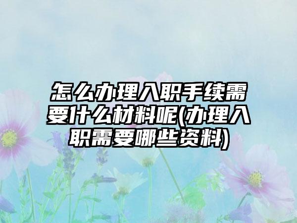 怎么办理入职手续需要什么材料呢(办理入职需要哪些资料)