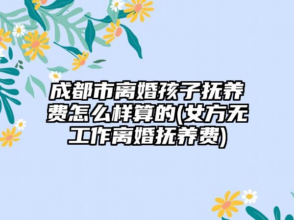 成都市离婚孩子抚养费怎么样算的(女方无工作离婚抚养费)-第1张图片-海印网