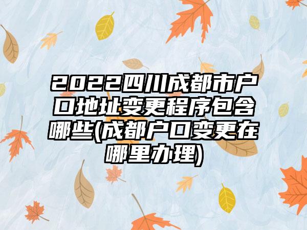 2022四川成都市户口地址变更程序包含哪些(成都户口变更在哪里办理)