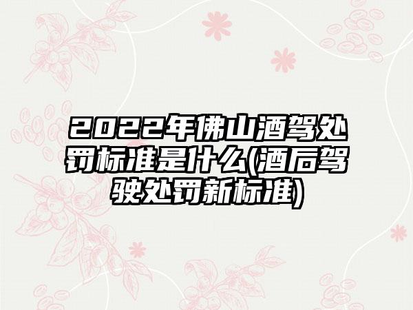 2022年佛山酒驾处罚标准是什么(酒后驾驶处罚新标准)