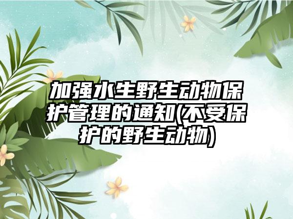 加强水生野生动物保护管理的通知(不受保护的野生动物)-第1张图片-海印网