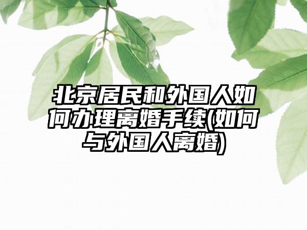 北京居民和外国人如何办理离婚手续(如何与外国人离婚)