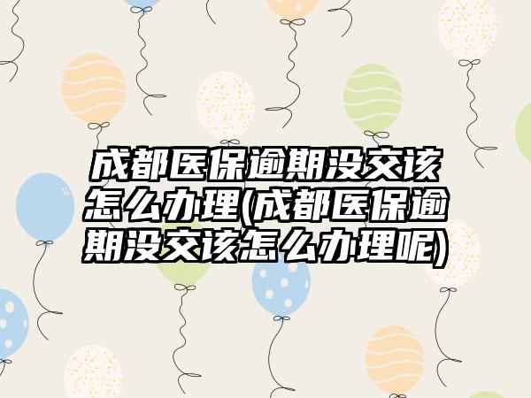 成都医保逾期没交该怎么办理(成都医保逾期没交该怎么办理呢)