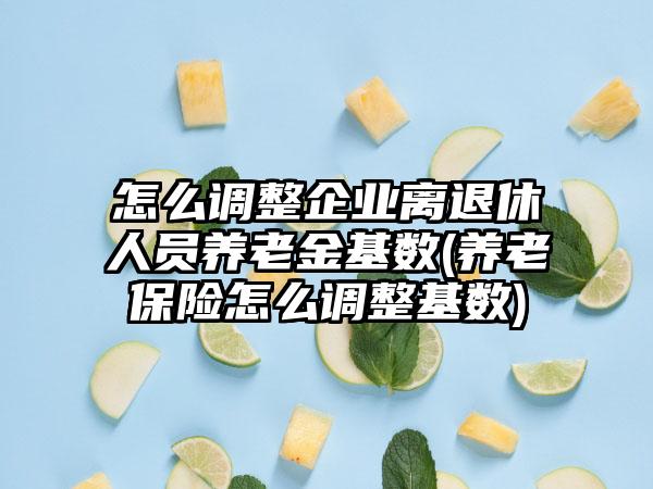 怎么调整企业离退休人员养老金基数(养老保险怎么调整基数)