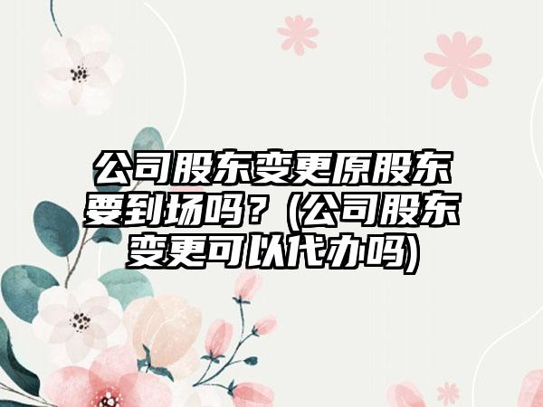 公司股东变更原股东要到场吗？(公司股东变更可以代办吗)