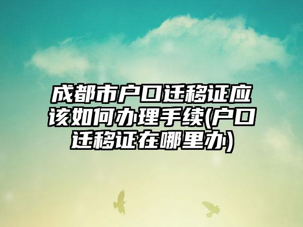 成都市户口迁移证应该如何办理手续(户口迁移证在哪里办)