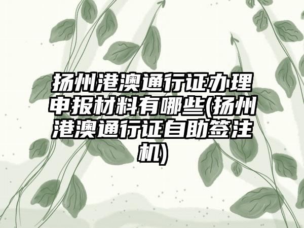 扬州港澳通行证办理申报材料有哪些(扬州港澳通行证自助签注机)