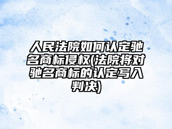 人民法院如何认定驰名商标侵权(法院将对驰名商标的认定写入判决)