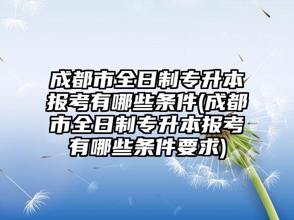 成都市全日制专升本报考有哪些条件(成都市全日制专升本报考有哪些条件要求)