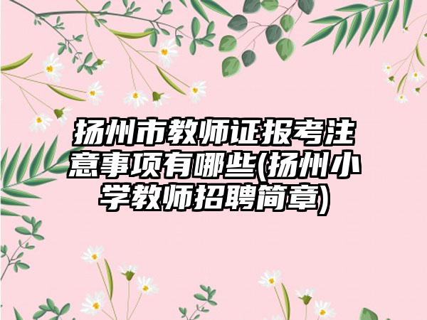 扬州市教师证报考注意事项有哪些(扬州小学教师招聘简章)-第1张图片-海印网