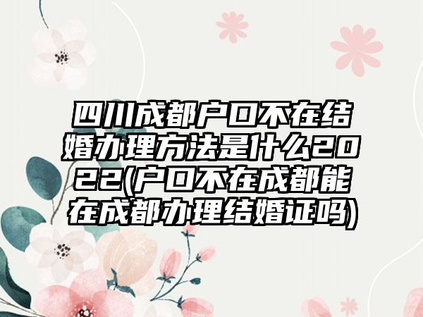 四川成都户口不在结婚办理方法是什么2022(户口不在成都能在成都办理结婚证吗)-第1张图片-海印网